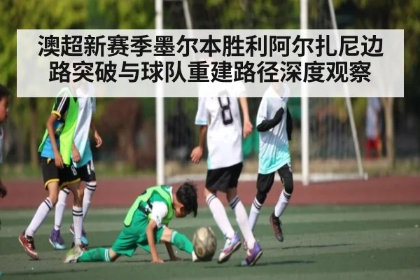 澳超新赛季墨尔本胜利阿尔扎尼边路突破与球队重建路径深度观察
